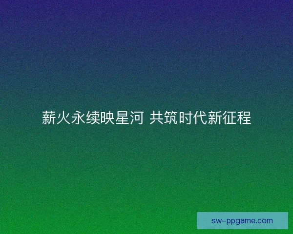 薪火永续映星河 共筑时代新征程