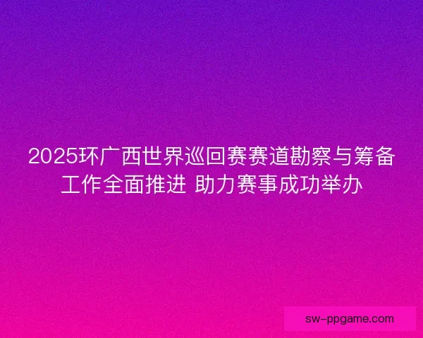 2025环广西世界巡回赛赛道勘察与筹备工作全面推进 助力赛事成功举办