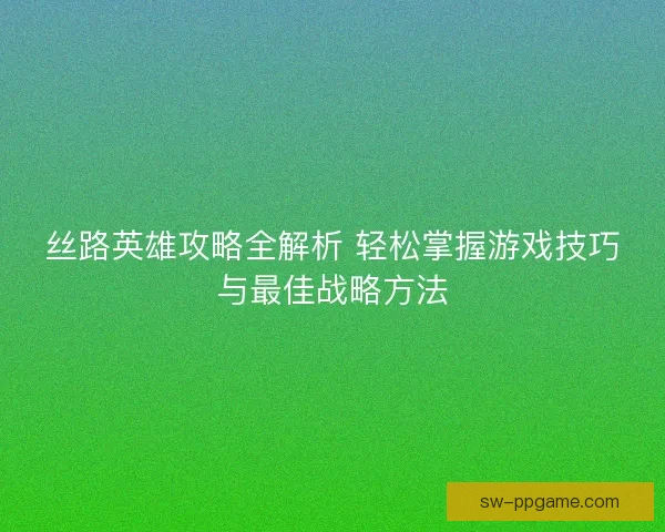 丝路英雄攻略全解析 轻松掌握游戏技巧与最佳战略方法