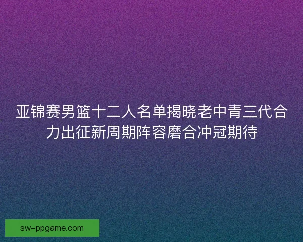 亚锦赛男篮十二人名单揭晓老中青三代合力出征新周期阵容磨合冲冠期待